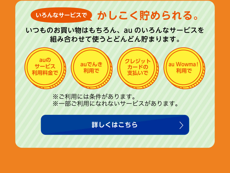 いろんなサービスでかしこく貯められる！いつものお買い物はもちろん、auのいろんなサービスを組み合わせて使うとどんどん貯まります。