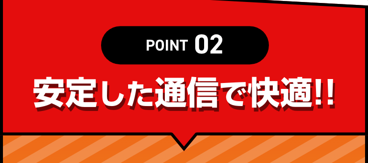 POINT02 安定した通信で快適!!