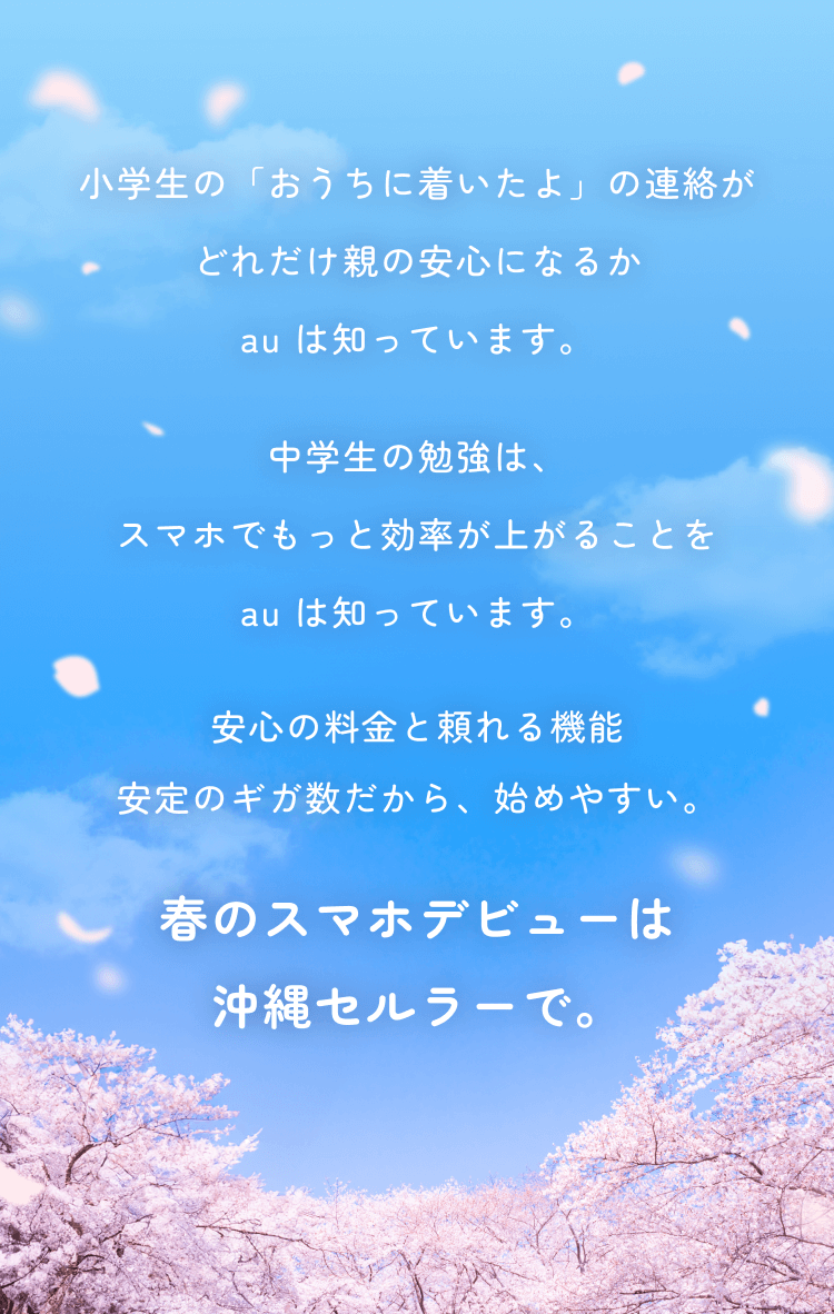 小学生の「おうちに着いたよ」の連絡がどれだけ親の安心になるかau は知っています。中学生の勉強は、スマホでもっと効率が上がることau は知っています。安心の価格と機能安定のギガ数だから、始めやすい。春のスマホデビューは沖縄セルラーで。