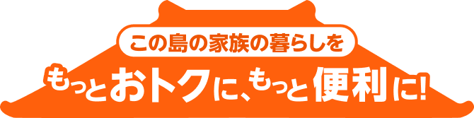 この島の家族の暮らしをもっとおトクに、もっと便利に！