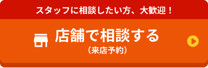 スタッフに相談したい方、大歓迎！ 店舗で相談する（来店予約）