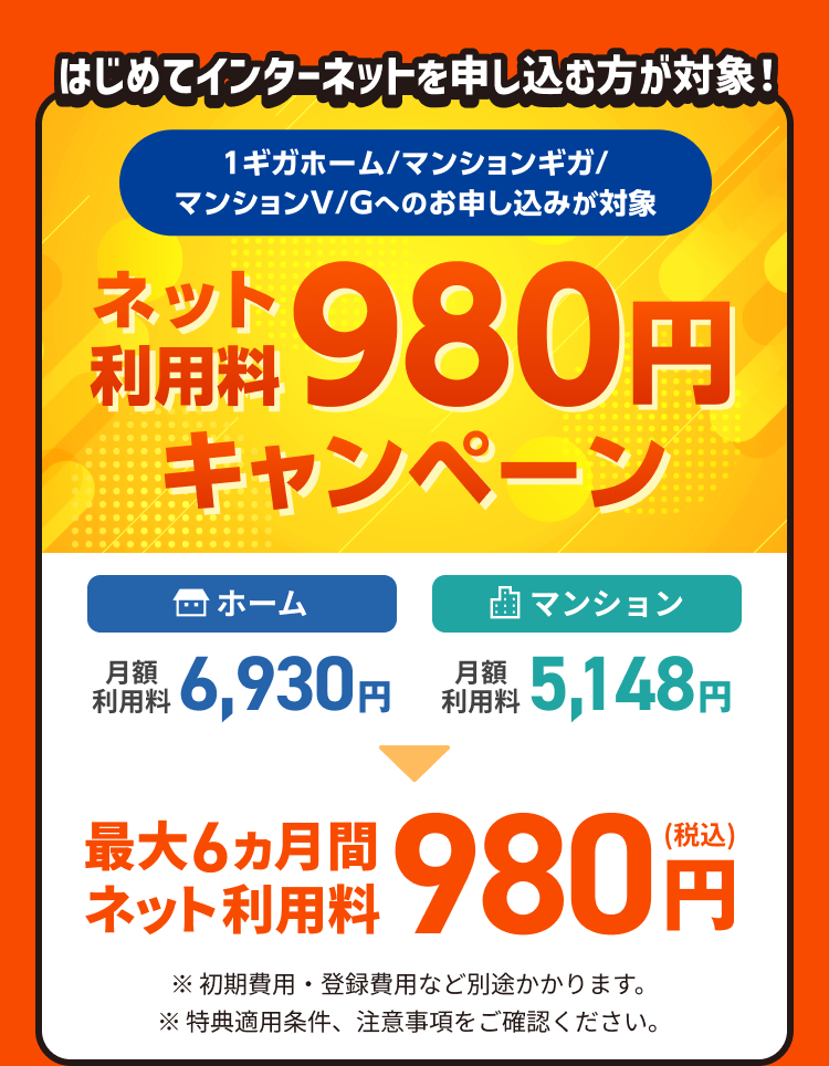 はじめてインターネットを申し込む方が対象!1ギガホーム/マンションギガ/マンションV/Gへのお申し込みが対象 ネット利用料980円キャンペーン 最大6カ月間ネット利用料980円(税込)